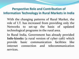 Perspective Role and Contribution of
Information Technology in Rural Markets in India
With the changing patterns of Rural Market, the
role of I.T. has increased from providing only the
Networks to set-up the basis of updated
technological programs in the rural area.
In Rural India, Government has already provided
Info-kiosks (a rural version of cyber café) which
provide basic communication facilities like
internet connection and telecommunication
services.
 