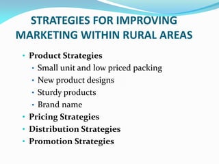 STRATEGIES FOR IMPROVING
MARKETING WITHIN RURAL AREAS
• Product Strategies
• Small unit and low priced packing
• New product designs
• Sturdy products
• Brand name
• Pricing Strategies
• Distribution Strategies
• Promotion Strategies
 