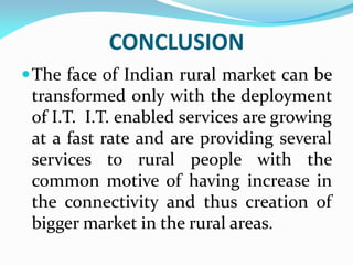 CONCLUSION
The face of Indian rural market can be
transformed only with the deployment
of I.T. I.T. enabled services are growing
at a fast rate and are providing several
services to rural people with the
common motive of having increase in
the connectivity and thus creation of
bigger market in the rural areas.
 