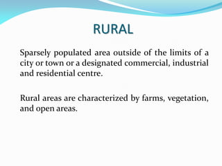 RURAL
Sparsely populated area outside of the limits of a
city or town or a designated commercial, industrial
and residential centre.
Rural areas are characterized by farms, vegetation,
and open areas.
 