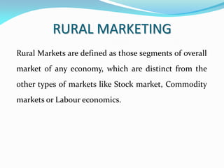 RURAL MARKETING
Rural Markets are defined as those segments of overall
market of any economy, which are distinct from the
other types of markets like Stock market, Commodity
markets or Labour economics.
 