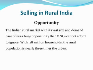 Selling in Rural India
Opportunity
The Indian rural market with its vast size and demand
base offers a huge opportunity that MNCs cannot afford
to ignore. With 128 million households, the rural
population is nearly three times the urban.
 