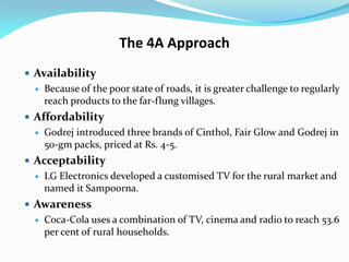 The 4A Approach
 Availability
 Because of the poor state of roads, it is greater challenge to regularly
reach products to the far-flung villages.
 Affordability
 Godrej introduced three brands of Cinthol, Fair Glow and Godrej in
50-gm packs, priced at Rs. 4-5.
 Acceptability
 LG Electronics developed a customised TV for the rural market and
named it Sampoorna.
 Awareness
 Coca-Cola uses a combination of TV, cinema and radio to reach 53.6
per cent of rural households.
 