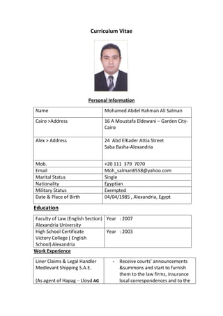 Curriculum Vitae
Personal Information
Name Mohamed Abdel Rahman Ali Salman
Cairo >Address 16 A Moustafa Eldewani – Garden City-
Cairo
Alex > Address 24 Abd ElKader Attia Street
Saba Basha-Alexandria
Mob. +20 111 379 7070
Email Moh_salman8558@yahoo.com
Marital Status Single
Nationality Egyptian
Military Status Exempted
Date & Place of Birth 04/04/1985 , Alexandria, Egypt
Education
Faculty of Law (English Section)
Alexandria University
Year : 2007
High School Certificate
Victory College ( English
School) Alexandria
Year : 2003
Work Experience
Liner Claims & Legal Handler
Medlevant Shipping S.A.E.
(As agent of Hapag – Lloyd AG
- Receive courts’ announcements
&summons and start to furnish
them to the law firms, insurance
local correspondences and to the
 