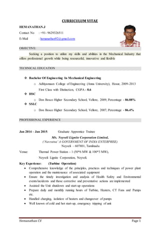 Hemanathan CV Page 1
CURRICULUM VITAE
HEMANATHAN.J
Contact No : +91- 9629326511
E-Mail : hemanathan92@gmail.com
OBJECTIVE:
Seeking a position to utilize my skills and abilities in the Mechanical Industry that
offers professional growth while being resourceful, innovative and flexible
TECHNICAL EDUCATION
 Bachelor Of Engineering In Mechanical Engineering
o Adhiyamaan College of Engineering (Anna University), Hosur, 2009-2013
First Class with Distinction, CGPA - 8.6
 HSC
o Don Bosco Higher Secondary School, Vellore, 2009, Percentage - 86.08%
 SSLC
o Don Bosco Higher Secondary School, Vellore, 2007, Percentage - 86.4%
PROFESSIONAL EXPERIENCE
Jan 2014 – Jan 2015: Graduate Apprentice Trainee
M/s. Neyveli Lignite Corporation Limited,
(‘Navratna’ A GOVERNMENT OF INDIA ENTERPRISE)
Neyveli – 607801, Tamilnadu
Venue: Thermal Power Station - 1 (50*6 MW & 100*3 MW),
Neyveli Lignite Corporation, Neyveli.
Key Experience: (Turbine Operation)
 Comprehensive knowledge of the principles, practices and techniques of power plant
operation and the maintenance of associated equipment
 Ensure the timely investigation and analysis of Health Safety and Environmental
events/incidents and those corrective and preventative actions are implemented
 Assisted the Unit shutdown and start-up operations
 Prepare daily and monthly running hours of Turbine, Heaters, CT Fans and Pumps
etc.
 Handled charging, isolation of heaters and changeover of pumps
 Well known of cold and hot start-up, emergency tripping of unit
 