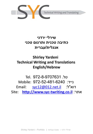 Shirley Yardeni – Portfolio ‫ירדני‬ ‫שירלי‬–‫עבודות‬ ‫מצגת‬|
‫ירדני‬ ‫שירלי‬
‫טכני‬ ‫ותרגום‬ ‫טכנית‬ ‫כתיבה‬
‫אנגלית‬/‫עברית‬
Shirley Yardeni
Technical Writing and Translations
English/Hebrew
‫טל‬.972-8-9707631Tel.
‫נייד‬:972-52-481-6240Mobile:
‫דוא‬"‫ל‬:syc12@012.net.il:Email
‫אתר‬:Site: http://www.syc-twriting.co.il
 
