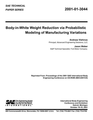 SAE TECHNICAL
2001-01-3044PAPER SERIES
Body-in-White Weight Reduction via Probabilistic
Modeling of Manufacturing Variations
Andreas Vlahinos
Principal, Advanced Engineering Solutions, LLC
Jason Weber
Staff Technical Specialist, Ford Motor Company
Reprinted From: Proceedings of the 2001 SAE International Body
Engineering Conference on CD-ROM (IBEC2001CD)
International Body Engineering
Conference and Exhibition
Detroit, Michigan
October 16-18, 2001
400 Commonwealth Drive, Warrendale, PA 15096-0001 U.S.A. Tel: (724) 776-4841 Fax: (724) 776-5760
 