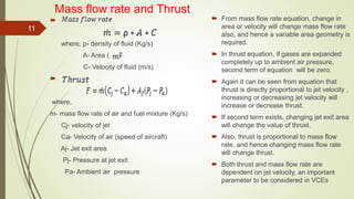 Mass flow rate and Thrust

where, ρ- density of fluid (Kg/s)
A- Area ( )
C- Velocity of fluid (m/s)

where,
m- mass flow rate of air and fuel mixture (Kg/s)
Cj- velocity of jet
Ca- Velocity of air (speed of aircraft)
Aj- Jet exit area
Pj- Pressure at jet exit
Pa- Ambient air pressure
 From mass flow rate equation, change in
area or velocity will change mass flow rate
also, and hence a variable area geometry is
required.
 In thrust equation, if gases are expanded
completely up to ambient air pressure,
second term of equation will be zero.
 Again it can be seen from equation that
thrust is directly proportional to jet velocity ,
increasing or decreasing jet velocity will
increase or decrease thrust.
 If second term exists, changing jet exit area
will change the value of thrust.
 Also, thrust is proportional to mass flow
rate, and hence changing mass flow rate
will change thrust.
 Both thrust and mass flow rate are
dependent on jet velocity, an important
parameter to be considered in VCEs
11
 