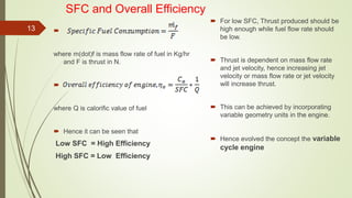 SFC and Overall Efficiency

where m(dot)f is mass flow rate of fuel in Kg/hr
and F is thrust in N.

where Q is calorific value of fuel
 Hence it can be seen that
Low SFC = High Efficiency
High SFC = Low Efficiency
 For low SFC, Thrust produced should be
high enough while fuel flow rate should
be low.
 Thrust is dependent on mass flow rate
and jet velocity, hence increasing jet
velocity or mass flow rate or jet velocity
will increase thrust.
 This can be achieved by incorporating
variable geometry units in the engine.
 Hence evolved the concept the variable
cycle engine
13
 