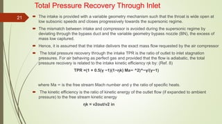 Total Pressure Recovery Through Inlet
 The intake is provided with a variable geometry mechanism such that the throat is wide open at
low subsonic speeds and closes progressively towards the supersonic regime.
 The mismatch between intake and compressor is avoided during the supersonic regime by
deviating through the bypass duct and the variable geometry bypass nozzle (BN), the excess of
mass low captured.
 Hence, it is assumed that the intake delivers the exact mass flow requested by the air compressor
 The total pressure recovery through the intake TPR is the ratio of outlet to inlet stagnation
pressures. For air behaving as perfect gas and provided that the flow is adiabatic, the total
pressure recovery is related to the intake kinetic efficiency ηk by: (Ref. 8)
TPR =(1 + 0.5(γ −1)(1−ηk) Ma∞ ^2)^−γ/(γ−1)
where Ma ∞ is the free stream Mach number and γ the ratio of speciﬁc heats.
 The kinetic efficiency is the ratio of kinetic energy of the outlet flow (if expanded to ambient
pressure) to the free stream kinetic energy
ηk = v2out/v2 in
21
 