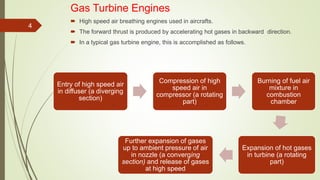 Gas Turbine Engines
 High speed air breathing engines used in aircrafts.
 The forward thrust is produced by accelerating hot gases in backward direction.
 In a typical gas turbine engine, this is accomplished as follows.
4
Entry of high speed air
in diffuser (a diverging
section)
Compression of high
speed air in
compressor (a rotating
part)
Burning of fuel air
mixture in
combustion
chamber
Expansion of hot gases
in turbine (a rotating
part)
Further expansion of gases
up to ambient pressure of air
in nozzle (a converging
section) and release of gases
at high speed
 