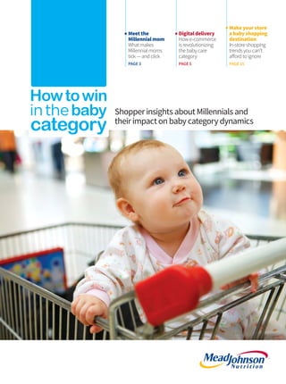 Meetthe
Millennialmom
Whatmakes
Millennialmoms
tick —and click
PAGE3
ShopperinsightsaboutMillennialsand
theirimpactonbabycategorydynamics
Digitaldelivery
How e-commerce
is revolutionizing
thebabycare
category
PAGE5
Makeyourstore
ababyshopping
destination
In-storeshopping
trendsyoucan’t
affordtoignore
PAGE 15
Cover and BC.indd 1 7/22/15 11:53 AM
 