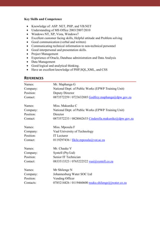 Key Skills and Competence
 Knowledge of: ASP. NET, PHP, and VB.NET
 Understanding of MS Office 2003/2007/2010
 Windows NT, XP, Vista, Windows7
 Excellent customer facing skills, Helpful attitude and Problem solving
 Good communication (verbal and written)
 Communicating technical information to non-technical personnel
 Good interpersonal and presentation skills.
 Project Management
 Experience of Oracle, Database administration and Data Analysis
 Data Management
 Good logical and analytical thinking.
 Have an excellent knowledge of PHP,SQL,XML, and CSS
REFERENCES
Names: Mr. Maphanga G
Company: National Dept. of Public Works (EPWP Training Unit)
Position: Deputy Director
Contact: 0873572259 / 0723632885 Godfrey.maphanga@dpw.gov.za
Names: Miss. Makunike C
Company: National Dept. of Public Works (EPWP Training Unit)
Position: Director
Contact: 0873572233 / 0828842633 Cinderella.makunike@dpw.gov.za
Names: Miss. Mposula F
Company: Vaal University of Technology
Position: IT Lecturer
Contact: 0119297436 / fikile.mposula@vut.ac.za
Names: Mr. Chauke V
Company: Syntell (Pty/Ltd)
Position: Senior IT Technician
Contact: 0833513323 / 0765222522 vusi@syntell.co.za
Names: Mr Shilenge N
Company: Johannesburg Water SOC Ltd
Position: Vending Officer
Contacts: 0785214426 / 0119460600 nsuku.shilenge@jwater.co.za
 