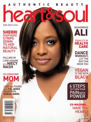 www.heartandsoul.com
DISPLAY UNTIL END OF MAY APRIL/maY 2015
A U T H E N T I C B E A U T Y
mind, body & soul
SherrI
Shepherd
Strips
Down
to Her
Natural
Beauty
6 Steps
To Turn Your
PainInto
Power
Vegan
Is The New
Black
Dance
Workout:
Let The
Rhythm
Move You
Equality in
Health
care
Co-Washing…
Have You
Heard?
Muhammad
Ali
Lost and Found
with T.D. Jakes
daughter,
Sarah Jakes
Celebrating
Mom
Falling in
Love (Again)
WithNiecy
Nash
 