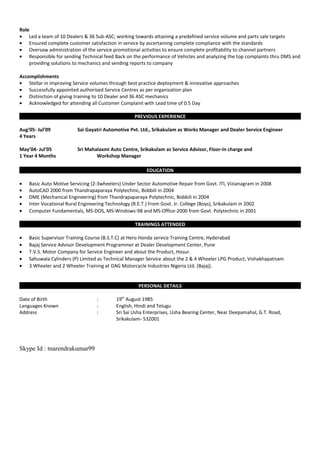 Role
• Led a team of 10 Dealers & 36 Sub-ASC; working towards attaining a predefined service volume and parts sale targets
• Ensured complete customer satisfaction in service by ascertaining complete compliance with the standards
• Oversaw administration of the service promotional activities to ensure complete profitability to channel partners
• Responsible for sending Technical feed Back on the performance of Vehicles and analyzing the top complaints thru DMS and
providing solutions to mechanics and sending reports to company
Accomplishments
• Stellar in improving Service volumes through best practice deployment & innovative approaches
• Successfully appointed authorized Service Centres as per organization plan
• Distinction of giving training to 10 Dealer and 36 ASC mechanics
• Acknowledged for attending all Customer Complaint with Lead time of 0.5 Day
PREVIOUS EXPERIENCE
Aug’05- Jul’09 Sai Gayatri Automotive Pvt. Ltd., Srikakulam as Works Manager and Dealer Service Engineer
4 Years
May’04- Jul’05 Sri Mahalaxmi Auto Centre, Srikakulam as Service Advisor, Floor-In charge and
1 Year 4 Months Workshop Manager
EDUCATION
• Basic Auto Motive Servicing (2-3wheelers) Under Sector Automotive Repair from Govt. ITI, Vizianagram in 2008
• AutoCAD 2000 from Thandrapaparaya Polytechnic, Bobbili in 2004
• DME (Mechanical Engineering) from Thandrapaparaya Polytechnic, Bobbili in 2004
• Inter Vocational Rural Engineering Technology (R.E.T.) From Govt. Jr. College (Boys), Srikakulam in 2002
• Computer Fundamentals, MS-DOS, MS-Windows-98 and MS-Office-2000 from Govt. Polytechnic in 2001
TRAININGS ATTENDED
• Basic Supervisor Training Course (B.S.T.C) at Hero Honda service Training Centre, Hyderabad
• Bajaj Service Advisor Development Programmer at Dealer Development Center, Pune
• T.V.S. Motor Company for Service Engineer and about the Product, Hosur.
• Sahuwala Cylinders (P) Limited as Technical Manager Service about the 2 & 4 Wheeler LPG Product, Vishakhapatnam
• 3 Wheeler and 2 Wheeler Training at DAG Motorcycle Industries Nigeria Ltd. (Bajaj).
PERSONAL DETAILS
Date of Birth : 19th
August 1985
Languages Known : English, Hindi and Telugu
Address : Sri Sai Usha Enterprises, Usha Bearing Center, Near Deepamahal, G.T. Road,
Srikakulam- 532001
Skype Id : tnarendrakumar99
 