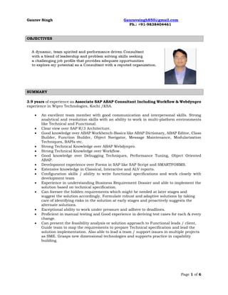 Gaurav Singh Gauravsingh850@gmail.com
Ph.: +91-9838404461
Page 1 of 6
OBJECTIVES
SUMMARY
3.9 years of experience as Associate SAP ABAP Consultant Including Workflow & Webdynpro
experience in Wipro Technologies, Kochi /KSA.
 An excellent team member with good communication and interpersonal skills. Strong
analytical and resolution skills with an ability to work in multi-platform environments
like Technical and Functional.
 Clear view over SAP R/3 Architecture.
 Good knowledge over ABAP Workbench-Basics like ABAP Dictionary, ABAP Editor, Class
Builder, Function Builder, Object Navigator, Message Maintenance, Modularization
Techniques, BAPIs etc.
 Strong Technical Knowledge over ABAP Webdynpro.
 Strong Technical Knowledge over Workflow.
 Good knowledge over Debugging Techniques, Performance Tuning, Object Oriented
ABAP.
 Development experience over Forms in SAP like SAP Script and SMARTFORMS.
 Extensive knowledge in Classical, Interactive and ALV reports.
 Configuration skills / ability to write functional specifications and work closely with
development team
 Experience in understanding Business Requirement Dossier and able to implement the
solution based on technical specification.
 Can foresee the hidden requirements which might be needed at later stages and
suggest the solution accordingly. Formulate robust and adaptive solutions by taking
care of identifying risks in the solution at early stages and proactively suggests the
alternate solutions.
 Exceptional ability to work under pressure and adhere to deadlines.
 Proficient in manual testing and Good experience in deriving test cases for each & every
change.
 Can present the feasibility analysis or solution approach to Functional leads / client,
Guide team to map the requirements to prepare Technical specification and lead the
solution implementation. Also able to lead a team / support issues in multiple projects
as SME. Grasps new dimensional technologies and supports practice in capability
building.
 