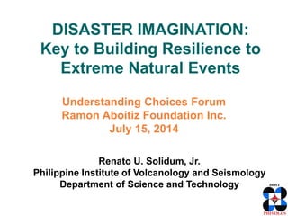 DISASTER IMAGINATION:
Key to Building Resilience to
Extreme Natural Events
Understanding Choices Forum
Ramon Aboitiz Foundation Inc.
July 15, 2014
Renato U. Solidum, Jr.
Philippine Institute of Volcanology and Seismology
Department of Science and Technology
 