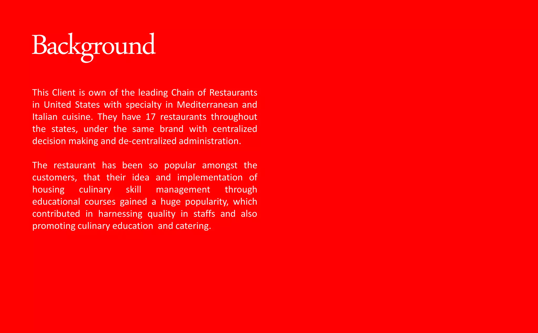 Background
This Client is own of the leading Chain of Restaurants
in United States with specialty in Mediterranean and
Italian cuisine. They have 17 restaurants throughout
the states, under the same brand with centralized
decision making and de-centralized administration.
The restaurant has been so popular amongst the
customers, that their idea and implementation of
housing culinary skill management through
educational courses gained a huge popularity, which
contributed in harnessing quality in staffs and also
promoting culinary education and catering.
 