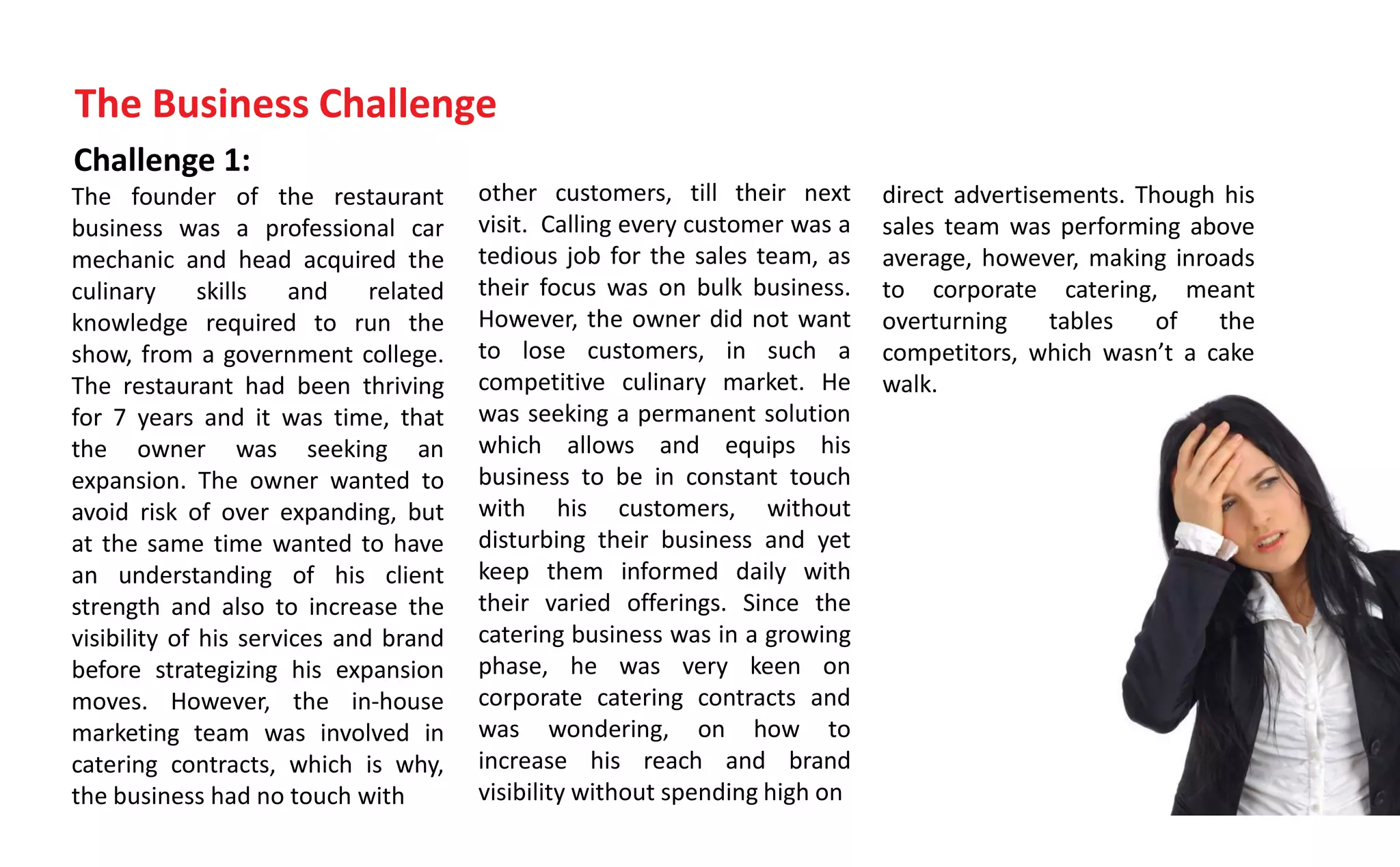 Challenge 1:
The founder of the restaurant
business was a professional car
mechanic and head acquired the
culinary skills and related
knowledge required to run the
show, from a government college.
The restaurant had been thriving
for 7 years and it was time, that
the owner was seeking an
expansion. The owner wanted to
avoid risk of over expanding, but
at the same time wanted to have
an understanding of his client
strength and also to increase the
visibility of his services and brand
before strategizing his expansion
moves. However, the in-house
marketing team was involved in
catering contracts, which is why,
the business had no touch with
The Business Challenge
other customers, till their next
visit. Calling every customer was a
tedious job for the sales team, as
their focus was on bulk business.
However, the owner did not want
to lose customers, in such a
competitive culinary market. He
was seeking a permanent solution
which allows and equips his
business to be in constant touch
with his customers, without
disturbing their business and yet
keep them informed daily with
their varied offerings. Since the
catering business was in a growing
phase, he was very keen on
corporate catering contracts and
was wondering, on how to
increase his reach and brand
visibility without spending high on
direct advertisements. Though his
sales team was performing above
average, however, making inroads
to corporate catering, meant
overturning tables of the
competitors, which as t a cake
walk.
 