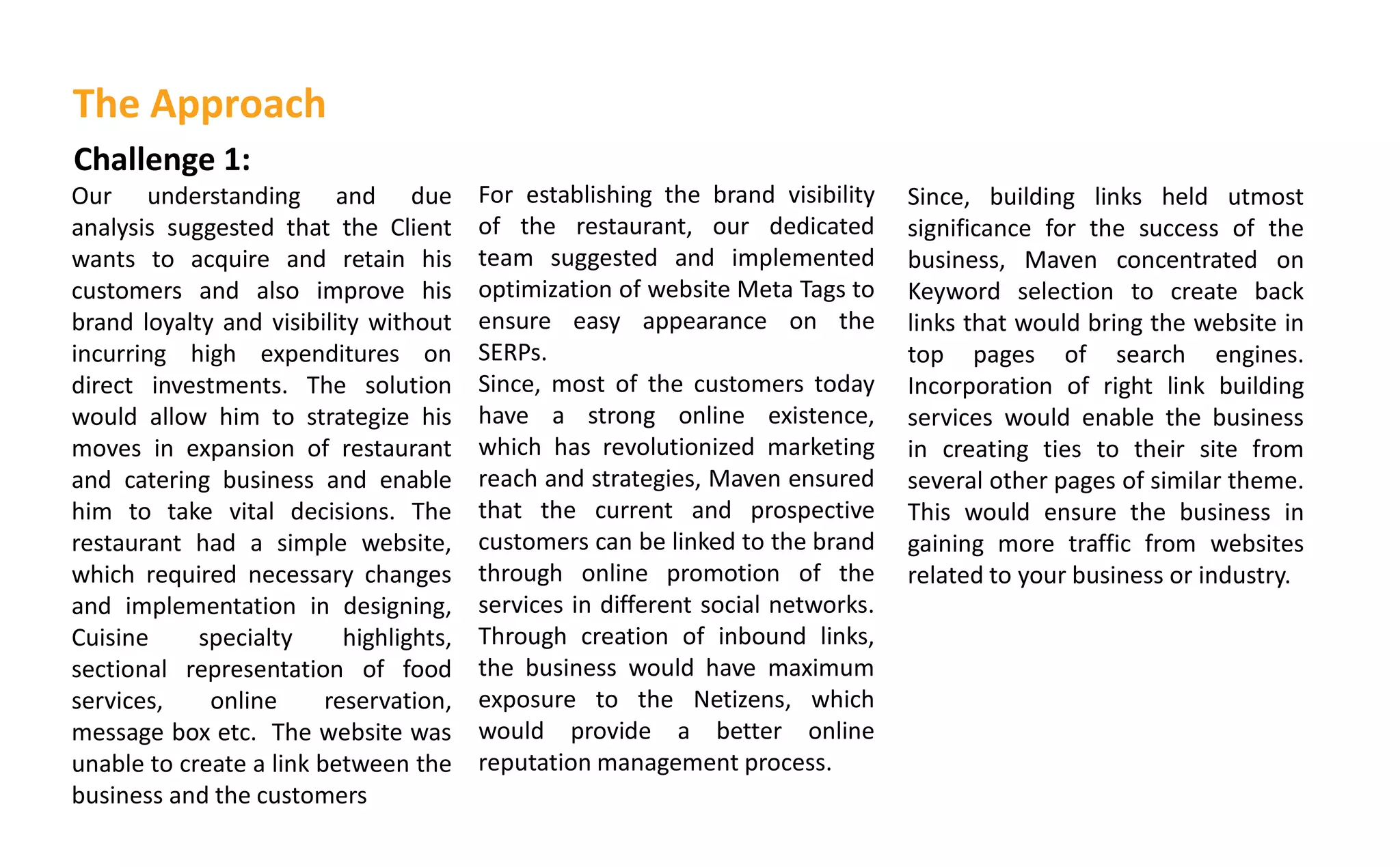 Challenge 1:
Our understanding and due
analysis suggested that the Client
wants to acquire and retain his
customers and also improve his
brand loyalty and visibility without
incurring high expenditures on
direct investments. The solution
would allow him to strategize his
moves in expansion of restaurant
and catering business and enable
him to take vital decisions. The
restaurant had a simple website,
which required necessary changes
and implementation in designing,
Cuisine specialty highlights,
sectional representation of food
services, online reservation,
message box etc. The website was
unable to create a link between the
business and the customers
For establishing the brand visibility
of the restaurant, our dedicated
team suggested and implemented
optimization of website Meta Tags to
ensure easy appearance on the
SERPs.
Since, most of the customers today
have a strong online existence,
which has revolutionized marketing
reach and strategies, Maven ensured
that the current and prospective
customers can be linked to the brand
through online promotion of the
services in different social networks.
Through creation of inbound links,
the business would have maximum
exposure to the Netizens, which
would provide a better online
reputation management process.
The Approach
Since, building links held utmost
significance for the success of the
business, Maven concentrated on
Keyword selection to create back
links that would bring the website in
top pages of search engines.
Incorporation of right link building
services would enable the business
in creating ties to their site from
several other pages of similar theme.
This would ensure the business in
gaining more traffic from websites
related to your business or industry.
 
