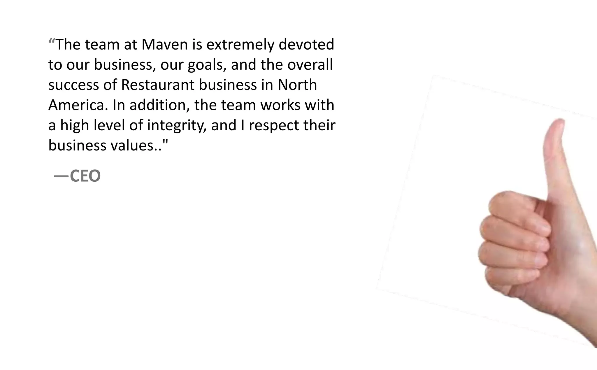 The team at Maven is extremely devoted
to our business, our goals, and the overall
success of Restaurant business in North
America. In addition, the team works with
a high level of integrity, and I respect their
business values.."
—CEO
 