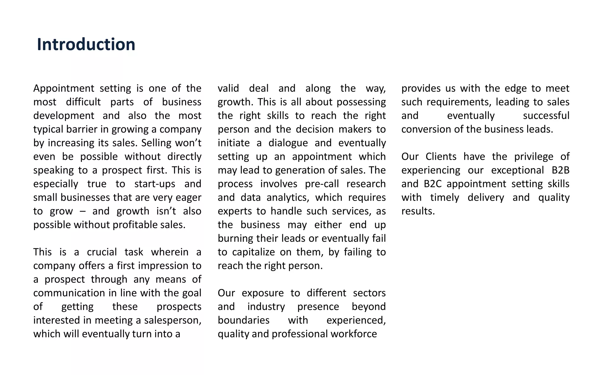 Introduction
Appointment setting is one of the
most difficult parts of business
development and also the most
typical barrier in growing a company
by increasing its sales. Selling o t
even be possible without directly
speaking to a prospect first. This is
especially true to start-ups and
small businesses that are very eager
to grow – and growth is t also
possible without profitable sales.
This is a crucial task wherein a
company offers a first impression to
a prospect through any means of
communication in line with the goal
of getting these prospects
interested in meeting a salesperson,
which will eventually turn into a
valid deal and along the way,
growth. This is all about possessing
the right skills to reach the right
person and the decision makers to
initiate a dialogue and eventually
setting up an appointment which
may lead to generation of sales. The
process involves pre-call research
and data analytics, which requires
experts to handle such services, as
the business may either end up
burning their leads or eventually fail
to capitalize on them, by failing to
reach the right person.
Our exposure to different sectors
and industry presence beyond
boundaries with experienced,
quality and professional workforce
provides us with the edge to meet
such requirements, leading to sales
and eventually successful
conversion of the business leads.
Our Clients have the privilege of
experiencing our exceptional B2B
and B2C appointment setting skills
with timely delivery and quality
results.
 