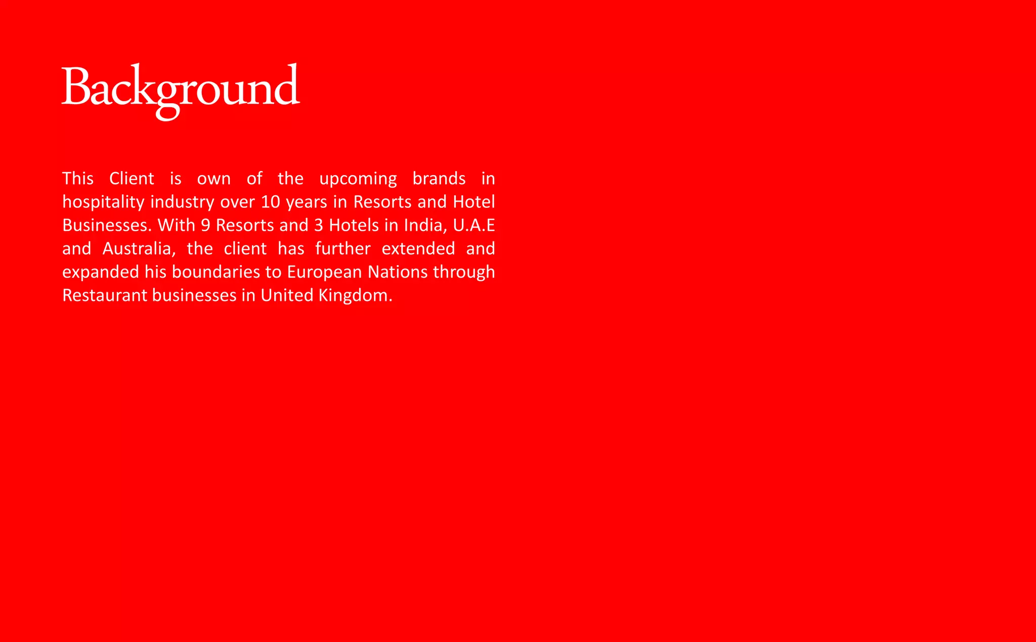 Background
This Client is own of the upcoming brands in
hospitality industry over 10 years in Resorts and Hotel
Businesses. With 9 Resorts and 3 Hotels in India, U.A.E
and Australia, the client has further extended and
expanded his boundaries to European Nations through
Restaurant businesses in United Kingdom.
 