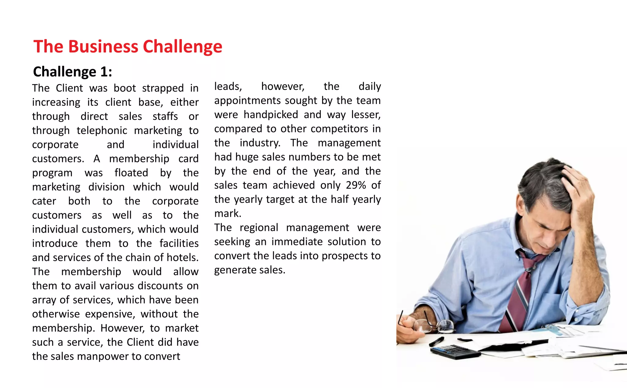 Challenge 1:
The Client was boot strapped in
increasing its client base, either
through direct sales staffs or
through telephonic marketing to
corporate and individual
customers. A membership card
program was floated by the
marketing division which would
cater both to the corporate
customers as well as to the
individual customers, which would
introduce them to the facilities
and services of the chain of hotels.
The membership would allow
them to avail various discounts on
array of services, which have been
otherwise expensive, without the
membership. However, to market
such a service, the Client did have
the sales manpower to convert
The Business Challenge
leads, however, the daily
appointments sought by the team
were handpicked and way lesser,
compared to other competitors in
the industry. The management
had huge sales numbers to be met
by the end of the year, and the
sales team achieved only 29% of
the yearly target at the half yearly
mark.
The regional management were
seeking an immediate solution to
convert the leads into prospects to
generate sales.
 