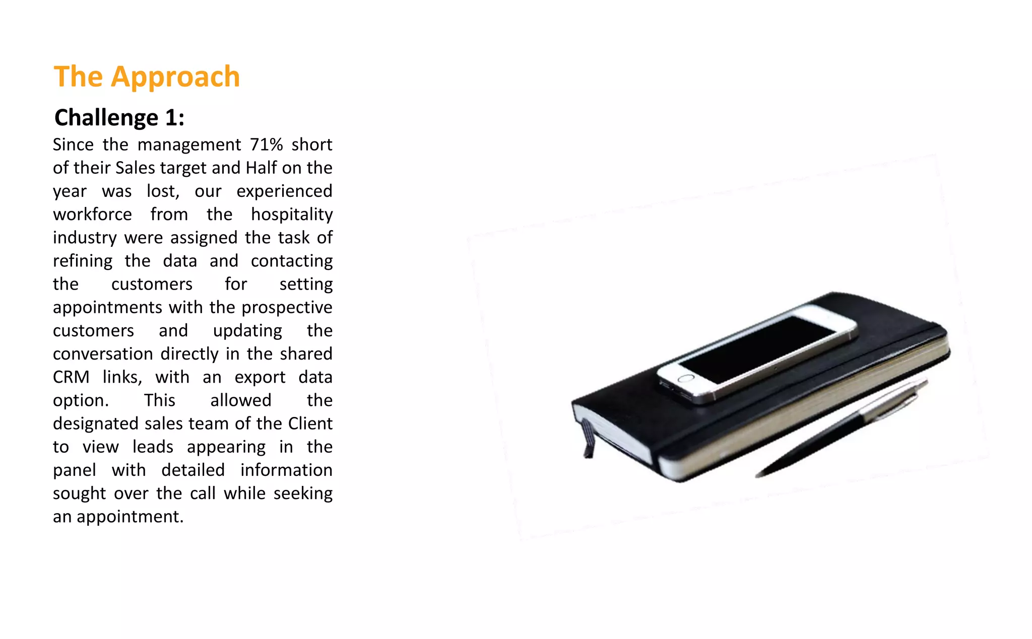 Challenge 1:
Since the management 71% short
of their Sales target and Half on the
year was lost, our experienced
workforce from the hospitality
industry were assigned the task of
refining the data and contacting
the customers for setting
appointments with the prospective
customers and updating the
conversation directly in the shared
CRM links, with an export data
option. This allowed the
designated sales team of the Client
to view leads appearing in the
panel with detailed information
sought over the call while seeking
an appointment.
The Approach
 