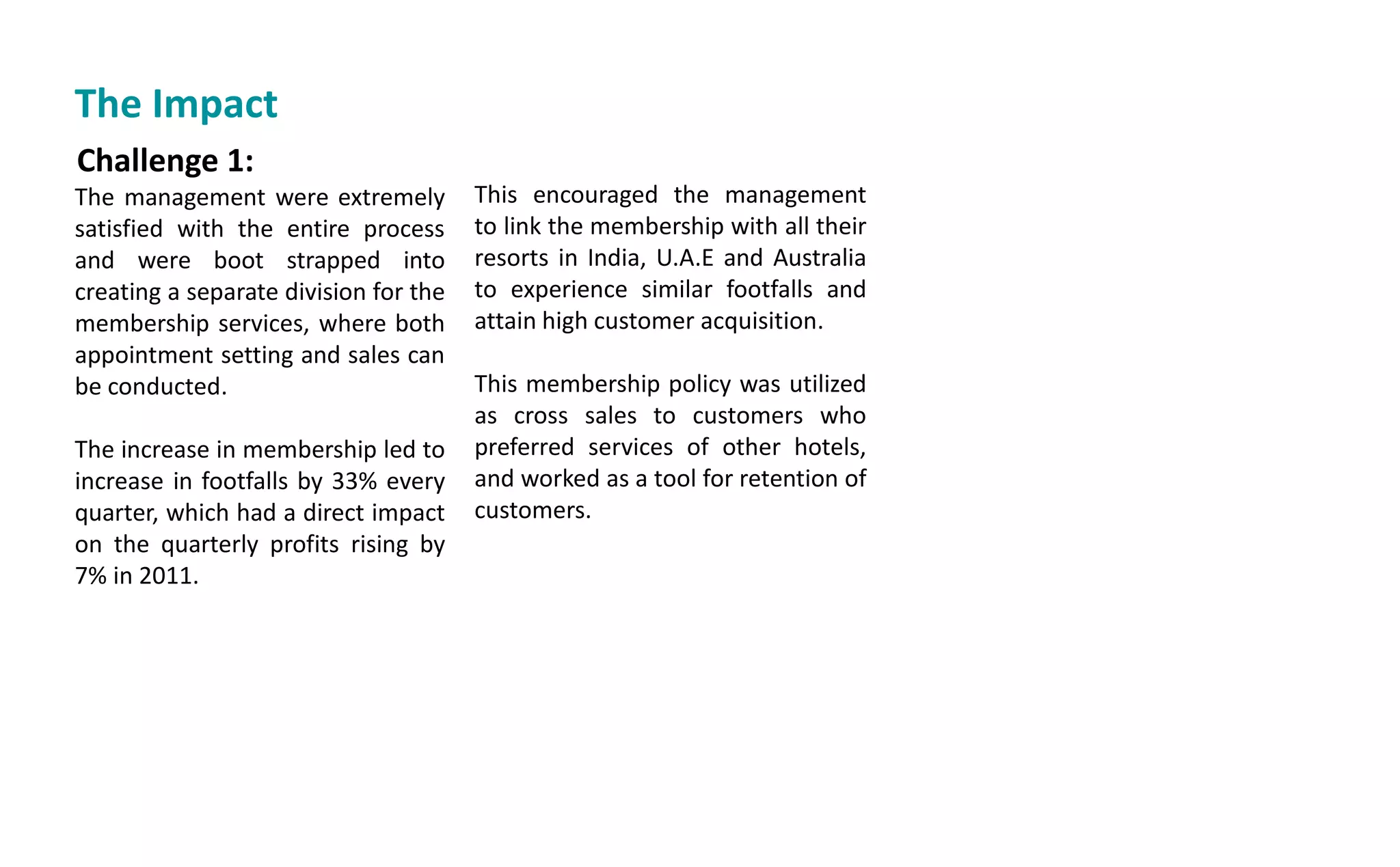 Challenge 1:
The management were extremely
satisfied with the entire process
and were boot strapped into
creating a separate division for the
membership services, where both
appointment setting and sales can
be conducted.
The increase in membership led to
increase in footfalls by 33% every
quarter, which had a direct impact
on the quarterly profits rising by
7% in 2011.
This encouraged the management
to link the membership with all their
resorts in India, U.A.E and Australia
to experience similar footfalls and
attain high customer acquisition.
This membership policy was utilized
as cross sales to customers who
preferred services of other hotels,
and worked as a tool for retention of
customers.
The Impact
 