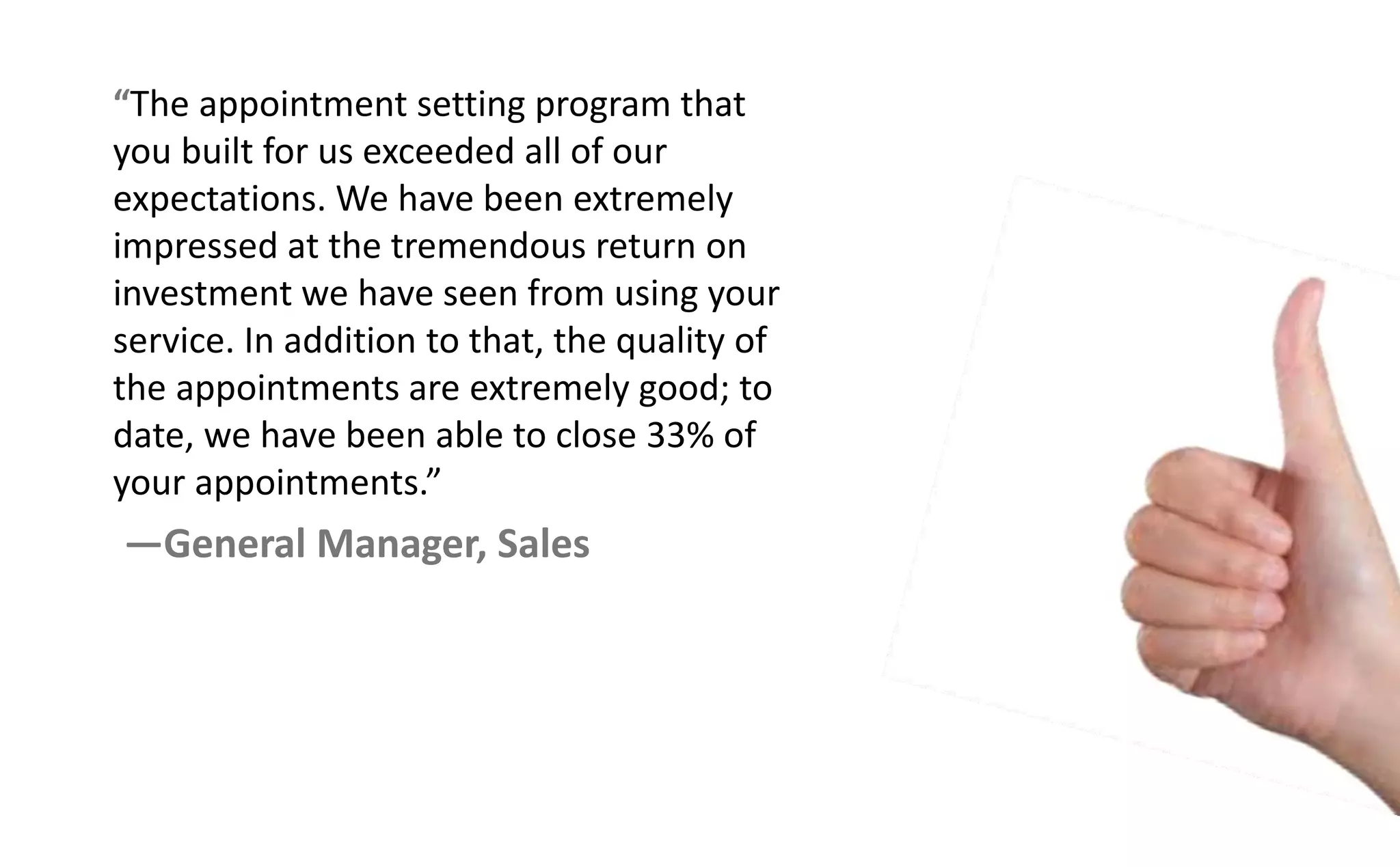 The appointment setting program that
you built for us exceeded all of our
expectations. We have been extremely
impressed at the tremendous return on
investment we have seen from using your
service. In addition to that, the quality of
the appointments are extremely good; to
date, we have been able to close 33% of
your appoi t e ts.
—General Manager, Sales
 
