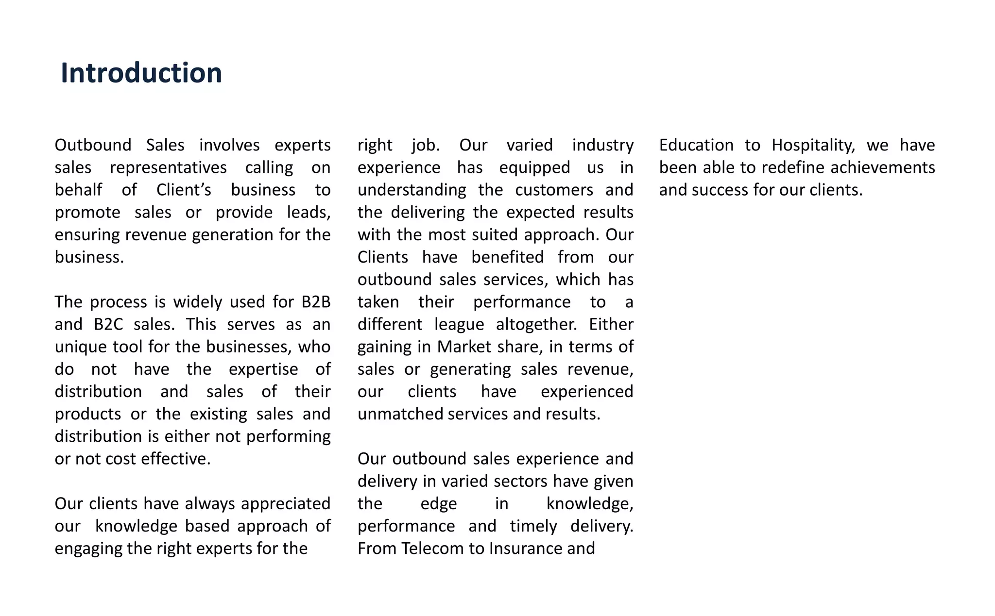 Introduction
Outbound Sales involves experts
sales representatives calling on
behalf of Clie t s business to
promote sales or provide leads,
ensuring revenue generation for the
business.
The process is widely used for B2B
and B2C sales. This serves as an
unique tool for the businesses, who
do not have the expertise of
distribution and sales of their
products or the existing sales and
distribution is either not performing
or not cost effective.
Our clients have always appreciated
our knowledge based approach of
engaging the right experts for the
right job. Our varied industry
experience has equipped us in
understanding the customers and
the delivering the expected results
with the most suited approach. Our
Clients have benefited from our
outbound sales services, which has
taken their performance to a
different league altogether. Either
gaining in Market share, in terms of
sales or generating sales revenue,
our clients have experienced
unmatched services and results.
Our outbound sales experience and
delivery in varied sectors have given
the edge in knowledge,
performance and timely delivery.
From Telecom to Insurance and
Education to Hospitality, we have
been able to redefine achievements
and success for our clients.
 