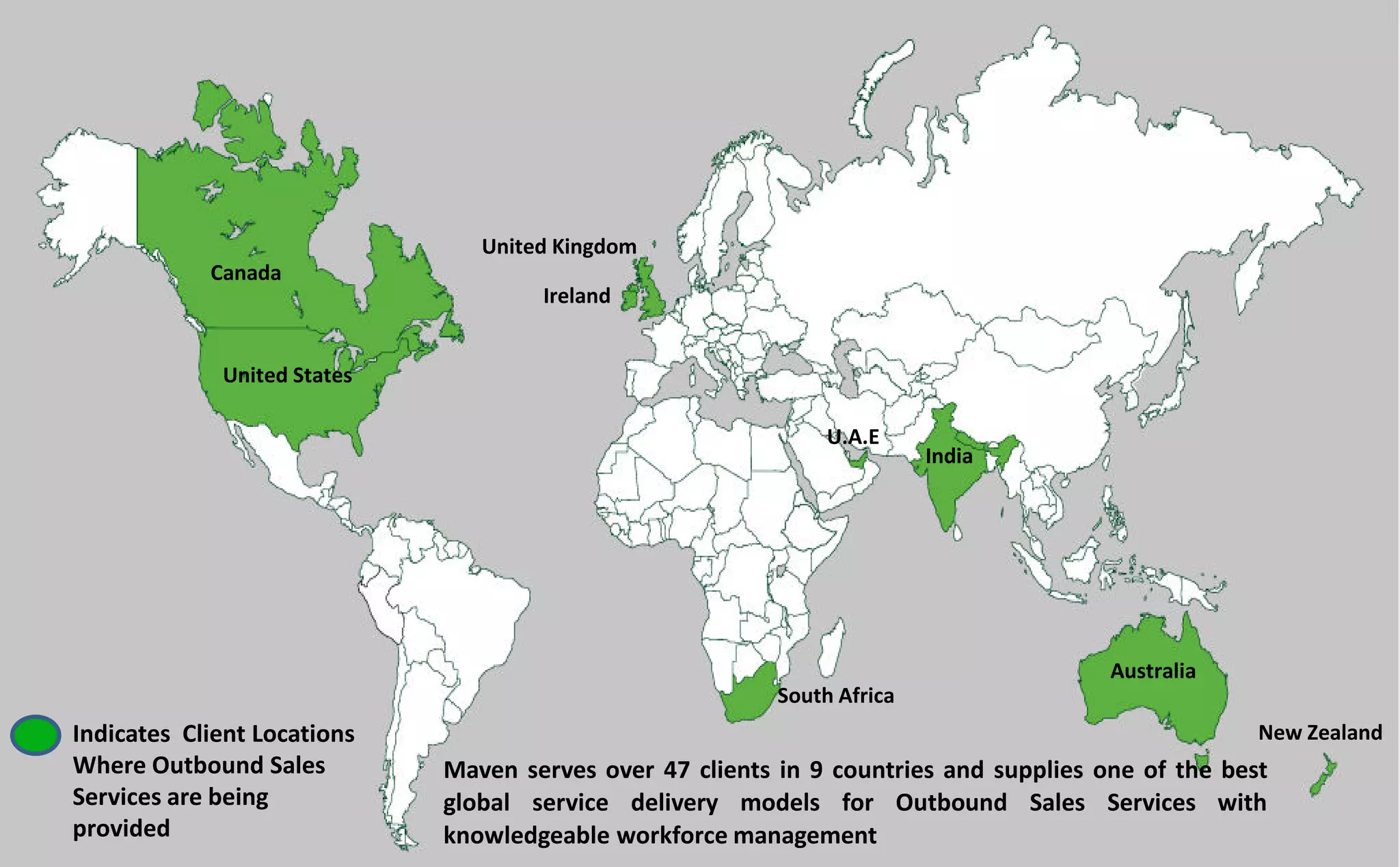 Maven serves over 47 clients in 9 countries and supplies one of the best
global service delivery models for Outbound Sales Services with
knowledgeable workforce management
Indicates Client Locations
Where Outbound Sales
Services are being
provided
Canada
United States
United Kingdom
Ireland
South Africa
Australia
New Zealand
U.A.E
India
 
