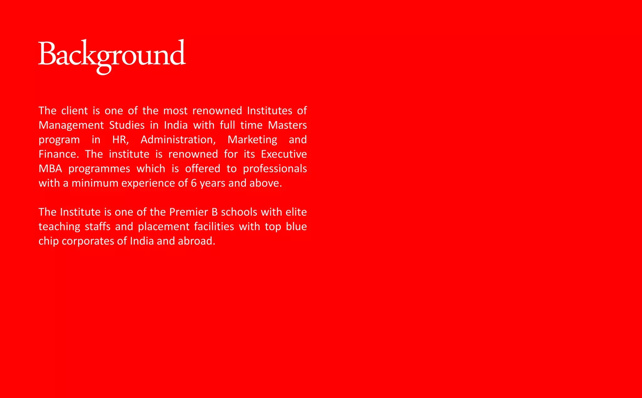 Background
The client is one of the most renowned Institutes of
Management Studies in India with full time Masters
program in HR, Administration, Marketing and
Finance. The institute is renowned for its Executive
MBA programmes which is offered to professionals
with a minimum experience of 6 years and above.
The Institute is one of the Premier B schools with elite
teaching staffs and placement facilities with top blue
chip corporates of India and abroad.
 