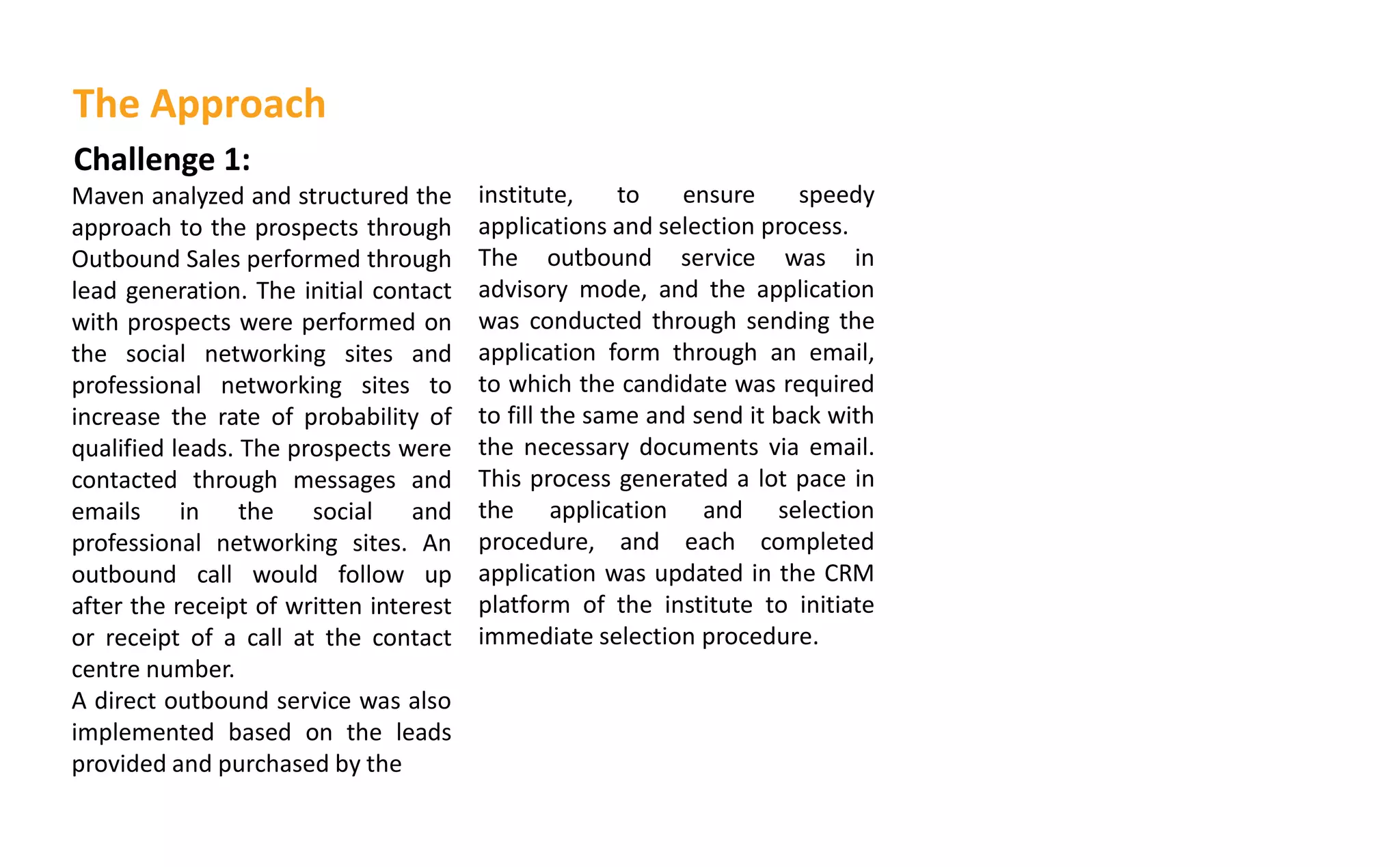 Challenge 1:
Maven analyzed and structured the
approach to the prospects through
Outbound Sales performed through
lead generation. The initial contact
with prospects were performed on
the social networking sites and
professional networking sites to
increase the rate of probability of
qualified leads. The prospects were
contacted through messages and
emails in the social and
professional networking sites. An
outbound call would follow up
after the receipt of written interest
or receipt of a call at the contact
centre number.
A direct outbound service was also
implemented based on the leads
provided and purchased by the
institute, to ensure speedy
applications and selection process.
The outbound service was in
advisory mode, and the application
was conducted through sending the
application form through an email,
to which the candidate was required
to fill the same and send it back with
the necessary documents via email.
This process generated a lot pace in
the application and selection
procedure, and each completed
application was updated in the CRM
platform of the institute to initiate
immediate selection procedure.
The Approach
 