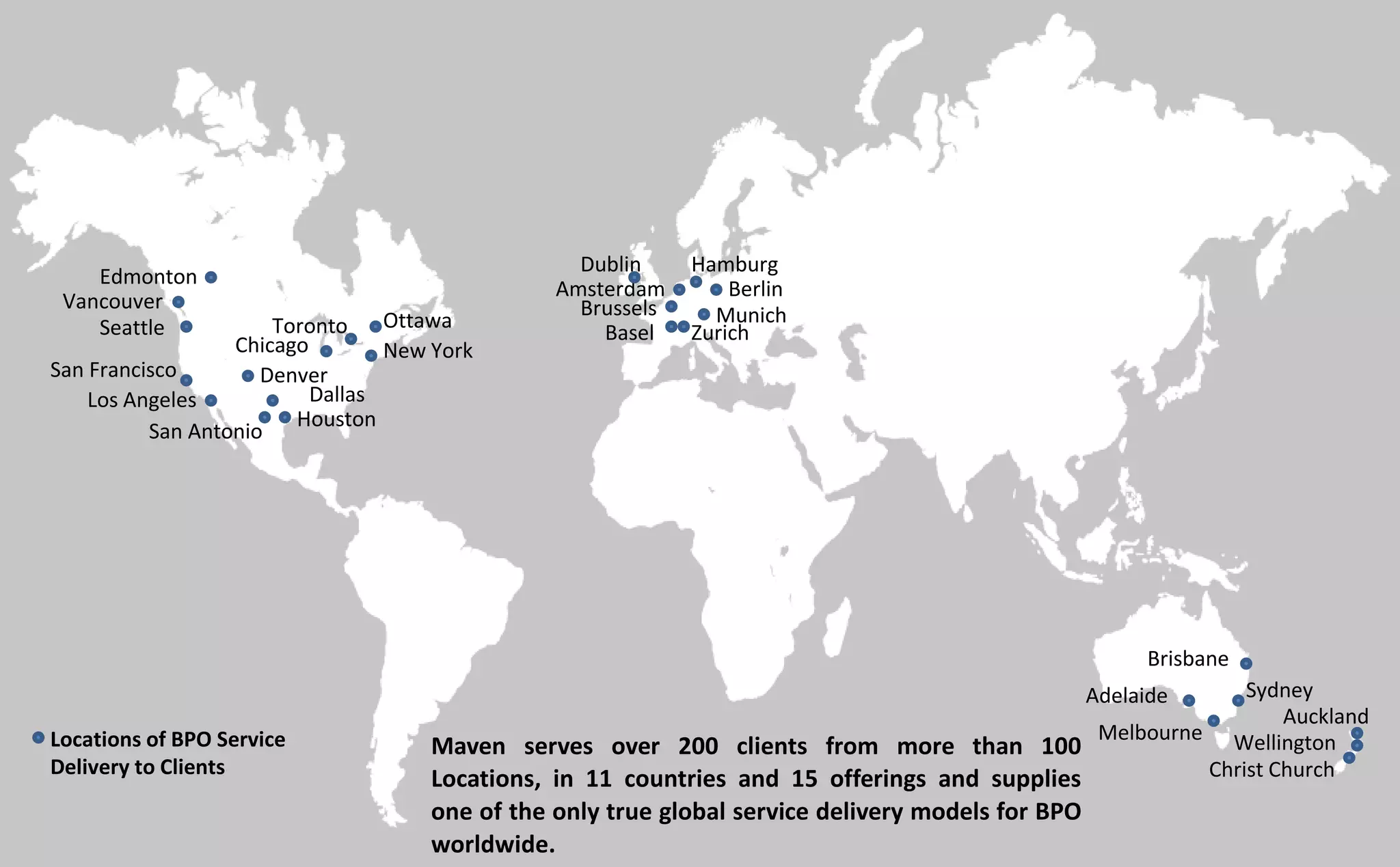 Houston
San Antonio
Dallas
New York
Toronto Ottawa
Edmonton
Amsterdam Berlin
Hamburg
MunichBrussels
ZurichBasel
Brisbane
Sydney
Melbourne
Adelaide
Auckland
Wellington
Christ Church
San Francisco
Los Angeles
Denver
Vancouver
Seattle
Chicago
Dublin
Maven serves over 200 clients from more than 100
Locations, in 11 countries and 15 offerings and supplies
one of the only true global service delivery models for BPO
worldwide.
Locations of BPO Service
Delivery to Clients
 