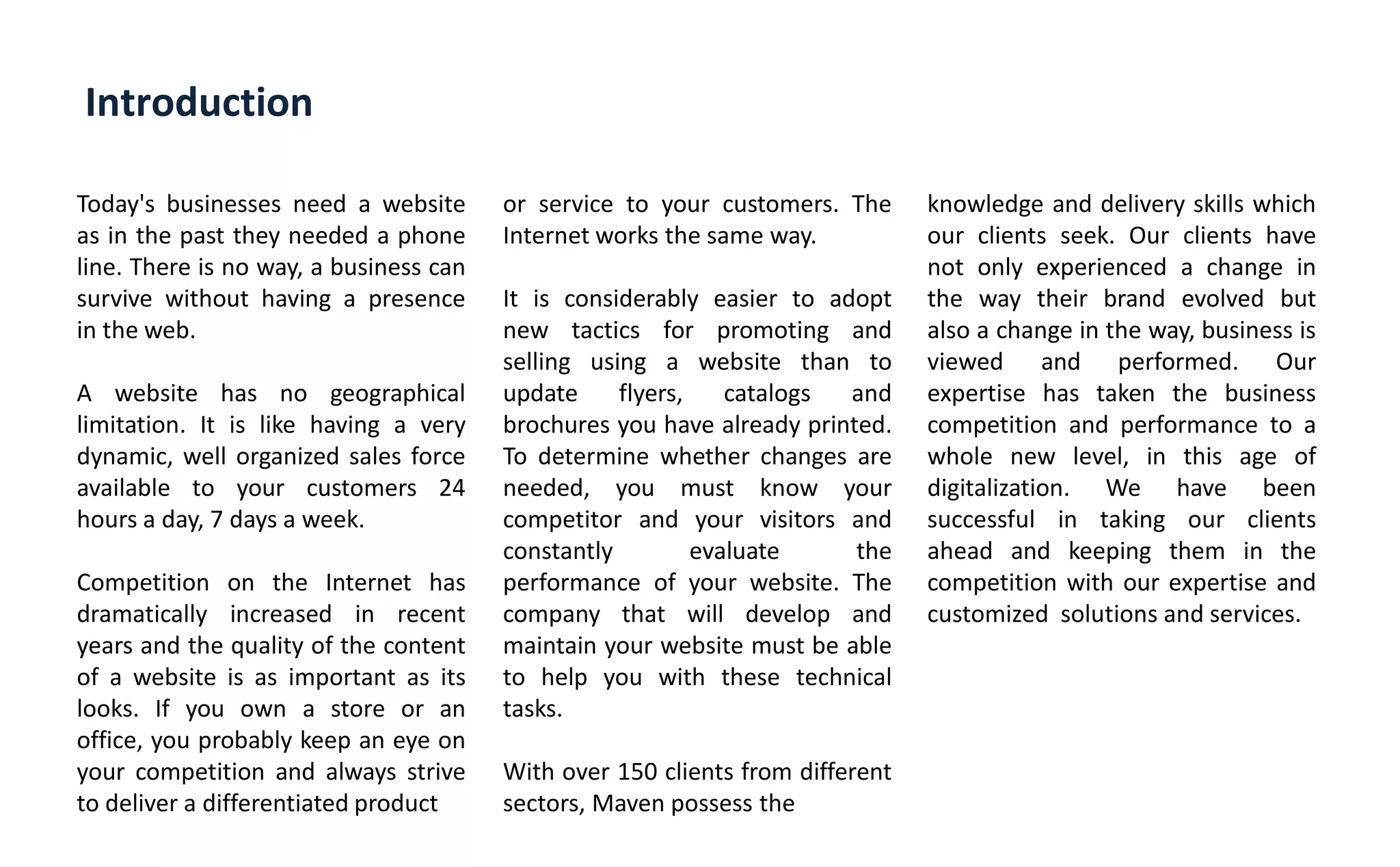 Introduction
Today's businesses need a website
as in the past they needed a phone
line. There is no way, a business can
survive without having a presence
in the web.
A website has no geographical
limitation. It is like having a very
dynamic, well organized sales force
available to your customers 24
hours a day, 7 days a week.
Competition on the Internet has
dramatically increased in recent
years and the quality of the content
of a website is as important as its
looks. If you own a store or an
office, you probably keep an eye on
your competition and always strive
to deliver a differentiated product
or service to your customers. The
Internet works the same way.
It is considerably easier to adopt
new tactics for promoting and
selling using a website than to
update flyers, catalogs and
brochures you have already printed.
To determine whether changes are
needed, you must know your
competitor and your visitors and
constantly evaluate the
performance of your website. The
company that will develop and
maintain your website must be able
to help you with these technical
tasks.
With over 150 clients from different
sectors, Maven possess the
knowledge and delivery skills which
our clients seek. Our clients have
not only experienced a change in
the way their brand evolved but
also a change in the way, business is
viewed and performed. Our
expertise has taken the business
competition and performance to a
whole new level, in this age of
digitalization. We have been
successful in taking our clients
ahead and keeping them in the
competition with our expertise and
customized solutions and services.
 