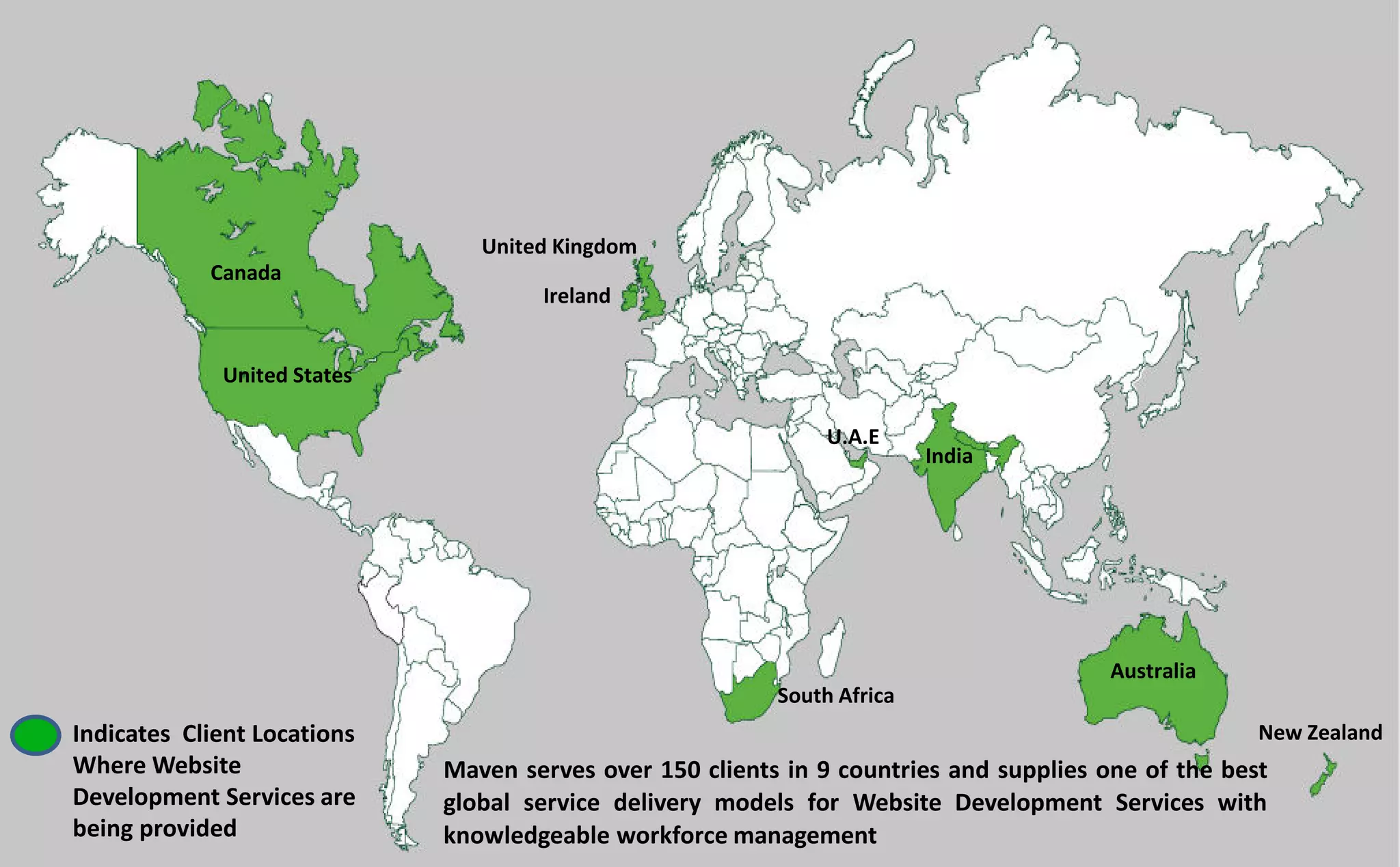 Maven serves over 150 clients in 9 countries and supplies one of the best
global service delivery models for Website Development Services with
knowledgeable workforce management
Indicates Client Locations
Where Website
Development Services are
being provided
Canada
United States
United Kingdom
Ireland
South Africa
Australia
New Zealand
U.A.E
India
 