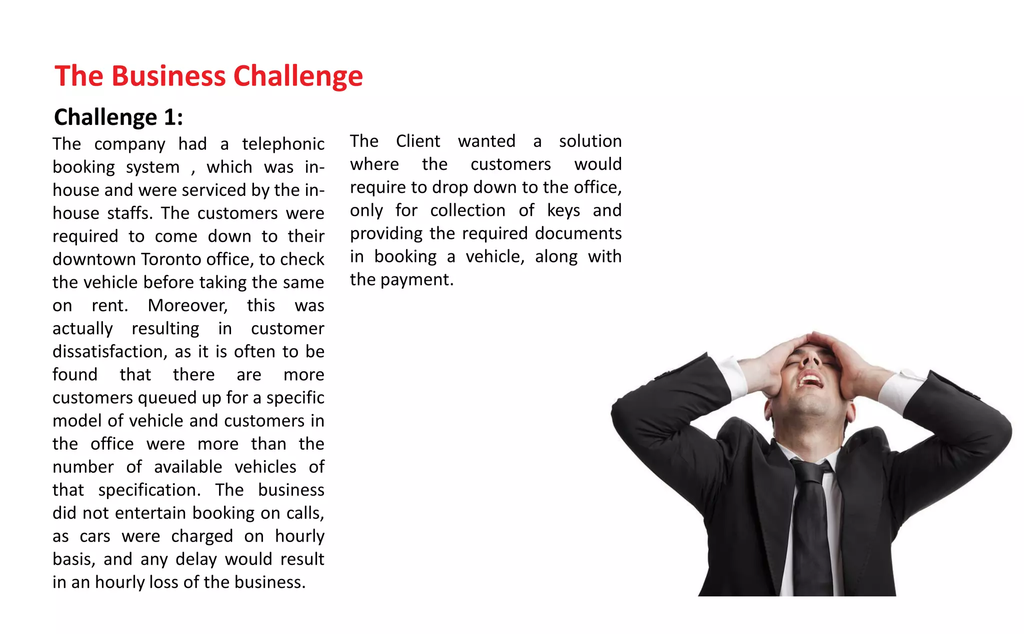 Challenge 1:
The company had a telephonic
booking system , which was in-
house and were serviced by the in-
house staffs. The customers were
required to come down to their
downtown Toronto office, to check
the vehicle before taking the same
on rent. Moreover, this was
actually resulting in customer
dissatisfaction, as it is often to be
found that there are more
customers queued up for a specific
model of vehicle and customers in
the office were more than the
number of available vehicles of
that specification. The business
did not entertain booking on calls,
as cars were charged on hourly
basis, and any delay would result
in an hourly loss of the business.
The Business Challenge
The Client wanted a solution
where the customers would
require to drop down to the office,
only for collection of keys and
providing the required documents
in booking a vehicle, along with
the payment.
 