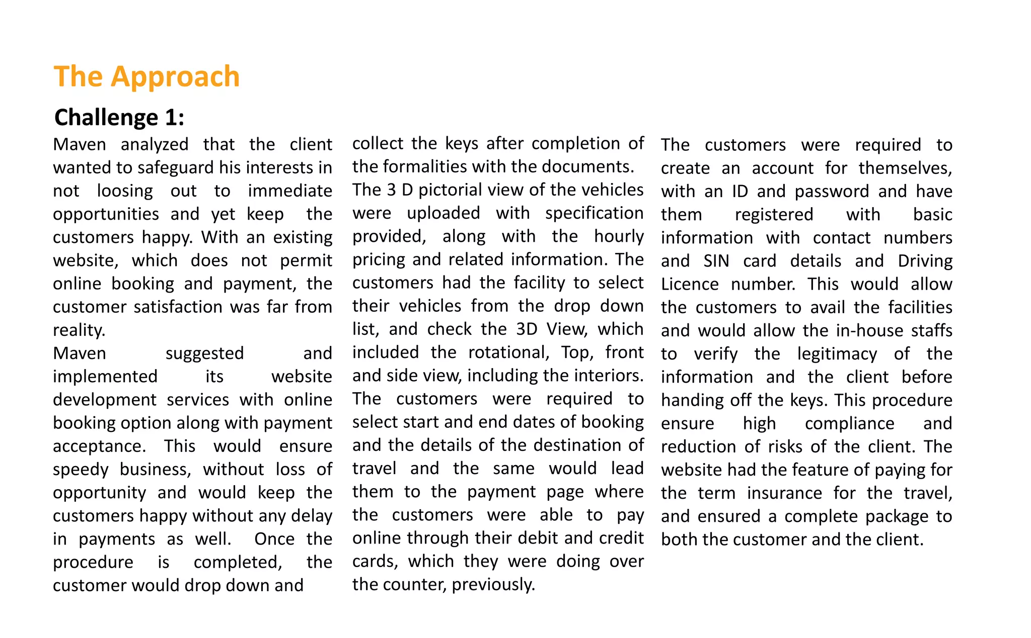 Challenge 1:
Maven analyzed that the client
wanted to safeguard his interests in
not loosing out to immediate
opportunities and yet keep the
customers happy. With an existing
website, which does not permit
online booking and payment, the
customer satisfaction was far from
reality.
Maven suggested and
implemented its website
development services with online
booking option along with payment
acceptance. This would ensure
speedy business, without loss of
opportunity and would keep the
customers happy without any delay
in payments as well. Once the
procedure is completed, the
customer would drop down and
collect the keys after completion of
the formalities with the documents.
The 3 D pictorial view of the vehicles
were uploaded with specification
provided, along with the hourly
pricing and related information. The
customers had the facility to select
their vehicles from the drop down
list, and check the 3D View, which
included the rotational, Top, front
and side view, including the interiors.
The customers were required to
select start and end dates of booking
and the details of the destination of
travel and the same would lead
them to the payment page where
the customers were able to pay
online through their debit and credit
cards, which they were doing over
the counter, previously.
The Approach
The customers were required to
create an account for themselves,
with an ID and password and have
them registered with basic
information with contact numbers
and SIN card details and Driving
Licence number. This would allow
the customers to avail the facilities
and would allow the in-house staffs
to verify the legitimacy of the
information and the client before
handing off the keys. This procedure
ensure high compliance and
reduction of risks of the client. The
website had the feature of paying for
the term insurance for the travel,
and ensured a complete package to
both the customer and the client.
 
