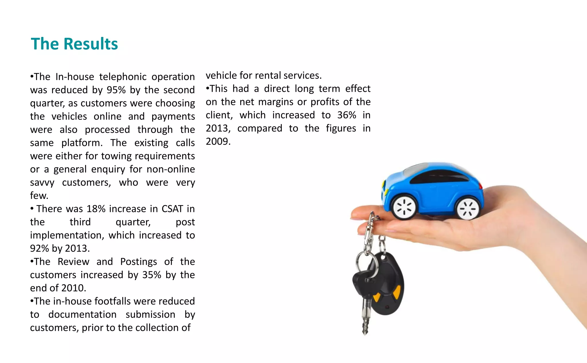 The Results
•The In-house telephonic operation
was reduced by 95% by the second
quarter, as customers were choosing
the vehicles online and payments
were also processed through the
same platform. The existing calls
were either for towing requirements
or a general enquiry for non-online
savvy customers, who were very
few.
• There was 18% increase in CSAT in
the third quarter, post
implementation, which increased to
92% by 2013.
•The Review and Postings of the
customers increased by 35% by the
end of 2010.
•The in-house footfalls were reduced
to documentation submission by
customers, prior to the collection of
vehicle for rental services.
•This had a direct long term effect
on the net margins or profits of the
client, which increased to 36% in
2013, compared to the figures in
2009.
 