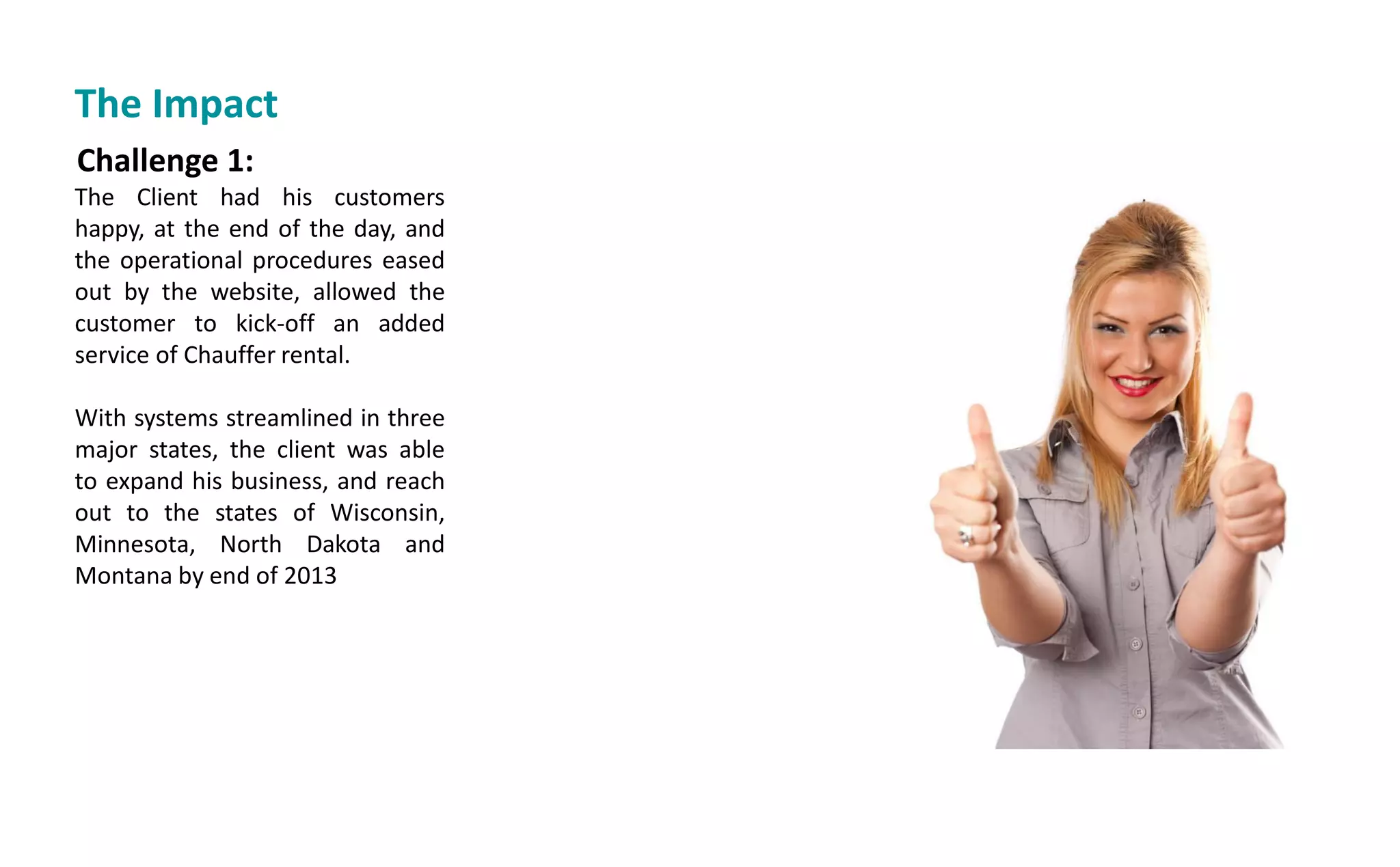 Challenge 1:
The Client had his customers
happy, at the end of the day, and
the operational procedures eased
out by the website, allowed the
customer to kick-off an added
service of Chauffer rental.
With systems streamlined in three
major states, the client was able
to expand his business, and reach
out to the states of Wisconsin,
Minnesota, North Dakota and
Montana by end of 2013
The Impact
 