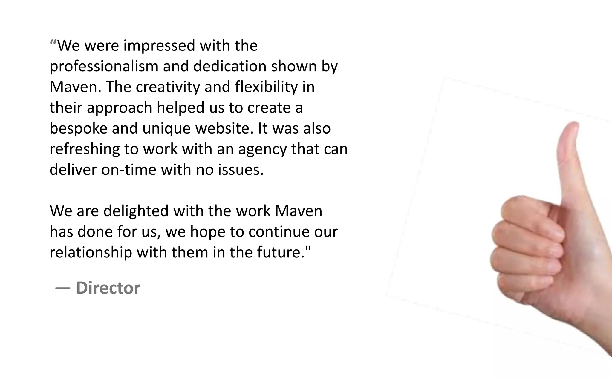 We were impressed with the
professionalism and dedication shown by
Maven. The creativity and flexibility in
their approach helped us to create a
bespoke and unique website. It was also
refreshing to work with an agency that can
deliver on-time with no issues.
We are delighted with the work Maven
has done for us, we hope to continue our
relationship with them in the future."
— Director
 