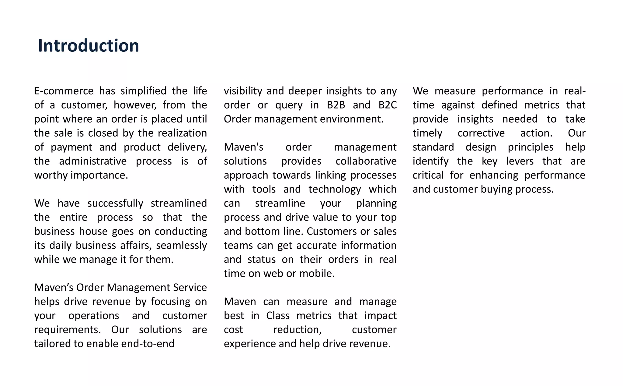 Introduction
E-commerce has simplified the life
of a customer, however, from the
point where an order is placed until
the sale is closed by the realization
of payment and product delivery,
the administrative process is of
worthy importance.
We have successfully streamlined
the entire process so that the
business house goes on conducting
its daily business affairs, seamlessly
while we manage it for them.
Ma e s Order Management Service
helps drive revenue by focusing on
your operations and customer
requirements. Our solutions are
tailored to enable end-to-end
visibility and deeper insights to any
order or query in B2B and B2C
Order management environment.
Maven's order management
solutions provides collaborative
approach towards linking processes
with tools and technology which
can streamline your planning
process and drive value to your top
and bottom line. Customers or sales
teams can get accurate information
and status on their orders in real
time on web or mobile.
Maven can measure and manage
best in Class metrics that impact
cost reduction, customer
experience and help drive revenue.
We measure performance in real-
time against defined metrics that
provide insights needed to take
timely corrective action. Our
standard design principles help
identify the key levers that are
critical for enhancing performance
and customer buying process.
 