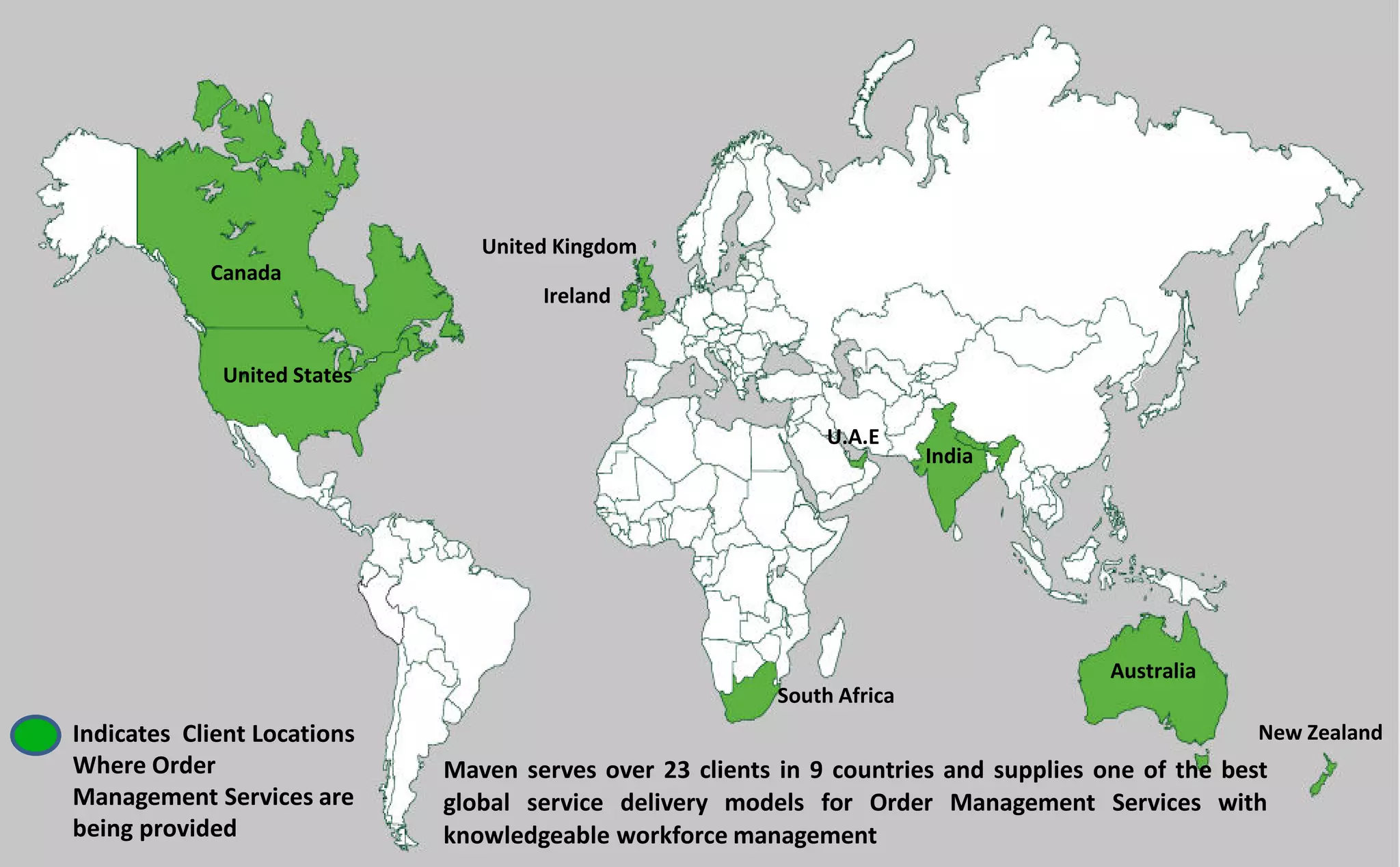 Maven serves over 23 clients in 9 countries and supplies one of the best
global service delivery models for Order Management Services with
knowledgeable workforce management
Indicates Client Locations
Where Order
Management Services are
being provided
Canada
United States
United Kingdom
Ireland
South Africa
Australia
New Zealand
U.A.E
India
 