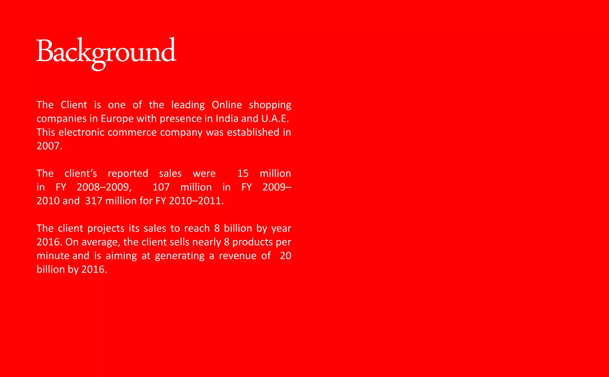 Background
The Client is one of the leading Online shopping
companies in Europe with presence in India and U.A.E.
This electronic commerce company was established in
2007.
The lie t s reported sales were 15 million
in FY 2008–2009, 107 million in FY 2009–
2010 and 317 million for FY 2010–2011.
The client projects its sales to reach 8 billion by year
2016. On average, the client sells nearly 8 products per
minute and is aiming at generating a revenue of 20
billion by 2016.
 