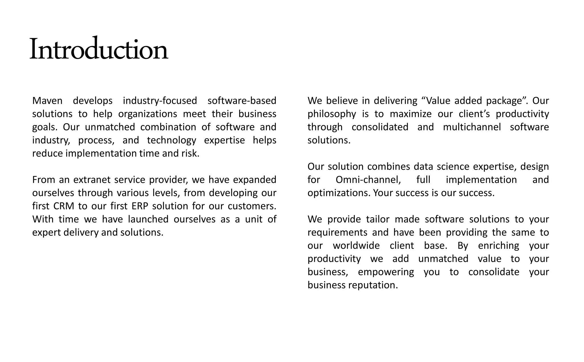 Introduction
Maven develops industry-focused software-based
solutions to help organizations meet their business
goals. Our unmatched combination of software and
industry, process, and technology expertise helps
reduce implementation time and risk.
From an extranet service provider, we have expanded
ourselves through various levels, from developing our
first CRM to our first ERP solution for our customers.
With time we have launched ourselves as a unit of
expert delivery and solutions.
We believe in delivering Value added pa kage . Our
philosophy is to maximize our lie t s productivity
through consolidated and multichannel software
solutions.
Our solution combines data science expertise, design
for Omni-channel, full implementation and
optimizations. Your success is our success.
We provide tailor made software solutions to your
requirements and have been providing the same to
our worldwide client base. By enriching your
productivity we add unmatched value to your
business, empowering you to consolidate your
business reputation.
 