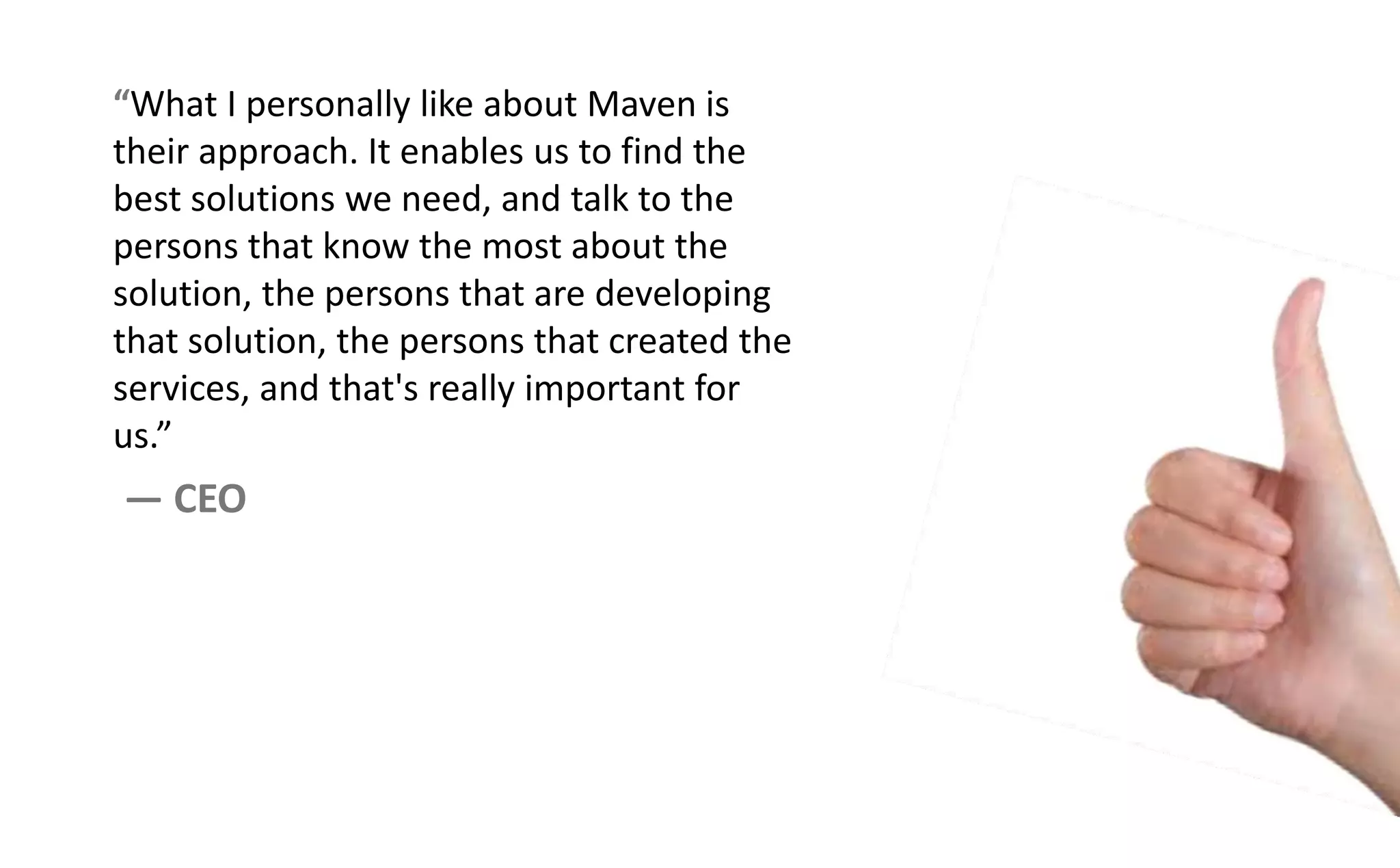 What I personally like about Maven is
their approach. It enables us to find the
best solutions we need, and talk to the
persons that know the most about the
solution, the persons that are developing
that solution, the persons that created the
services, and that's really important for
us.
— CEO
 