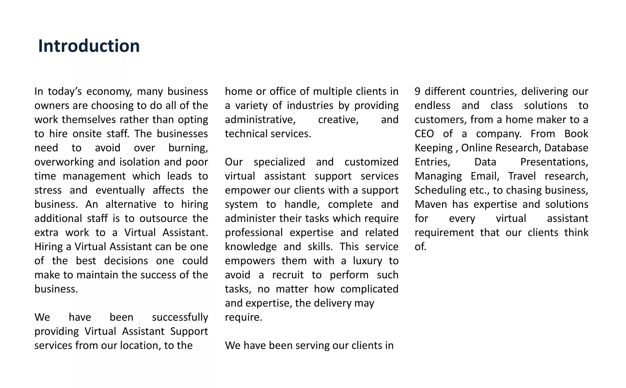 Introduction
In today s economy, many business
owners are choosing to do all of the
work themselves rather than opting
to hire onsite staff. The businesses
need to avoid over burning,
overworking and isolation and poor
time management which leads to
stress and eventually affects the
business. An alternative to hiring
additional staff is to outsource the
extra work to a Virtual Assistant.
Hiring a Virtual Assistant can be one
of the best decisions one could
make to maintain the success of the
business.
We have been successfully
providing Virtual Assistant Support
services from our location, to the
home or office of multiple clients in
a variety of industries by providing
administrative, creative, and
technical services.
Our specialized and customized
virtual assistant support services
empower our clients with a support
system to handle, complete and
administer their tasks which require
professional expertise and related
knowledge and skills. This service
empowers them with a luxury to
avoid a recruit to perform such
tasks, no matter how complicated
and expertise, the delivery may
require.
We have been serving our clients in
9 different countries, delivering our
endless and class solutions to
customers, from a home maker to a
CEO of a company. From Book
Keeping , Online Research, Database
Entries, Data Presentations,
Managing Email, Travel research,
Scheduling etc., to chasing business,
Maven has expertise and solutions
for every virtual assistant
requirement that our clients think
of.
 
