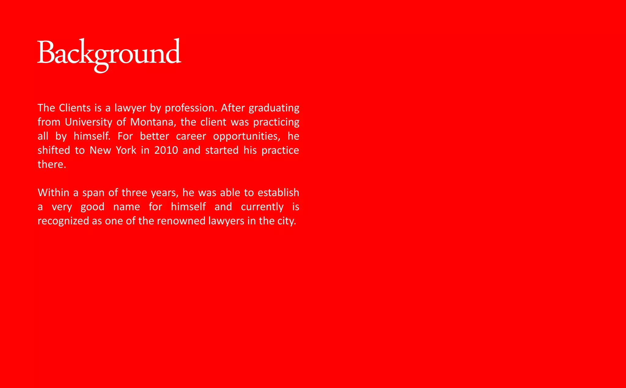 Background
The Clients is a lawyer by profession. After graduating
from University of Montana, the client was practicing
all by himself. For better career opportunities, he
shifted to New York in 2010 and started his practice
there.
Within a span of three years, he was able to establish
a very good name for himself and currently is
recognized as one of the renowned lawyers in the city.
 